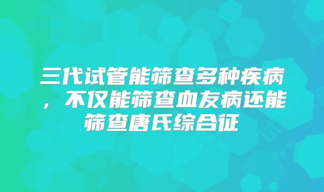 三代试管能筛查多种疾病，不仅能筛查血友病还能筛查唐氏综合征