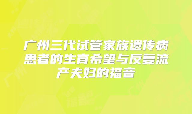 广州三代试管家族遗传病患者的生育希望与反复流产夫妇的福音
