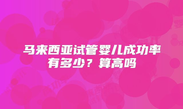 马来西亚试管婴儿成功率有多少？算高吗