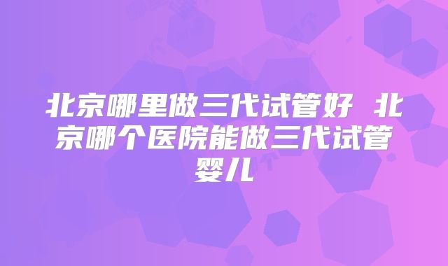 北京哪里做三代试管好 北京哪个医院能做三代试管婴儿