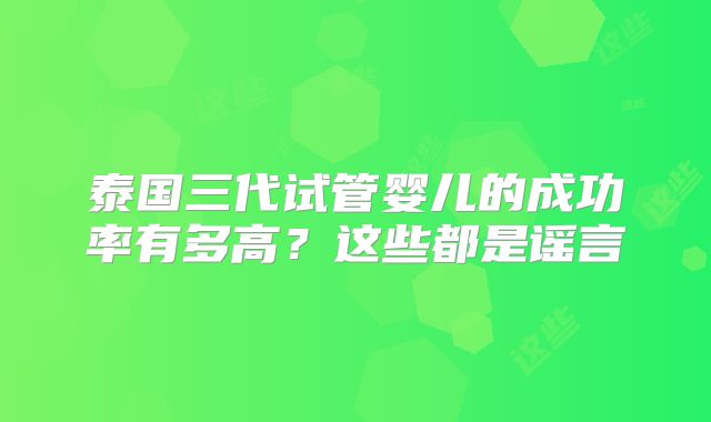 泰国三代试管婴儿的成功率有多高？这些都是谣言