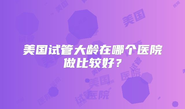 美国试管大龄在哪个医院做比较好？