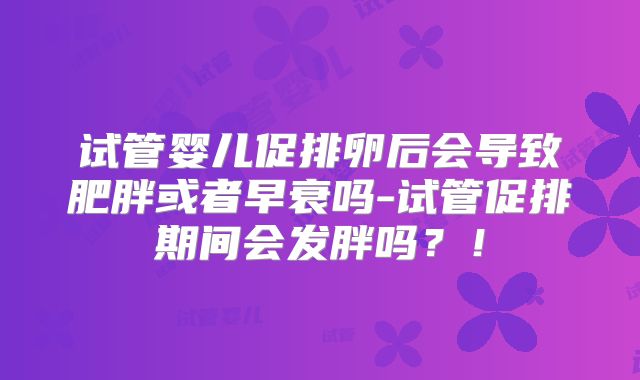 试管婴儿促排卵后会导致肥胖或者早衰吗-试管促排期间会发胖吗？！
