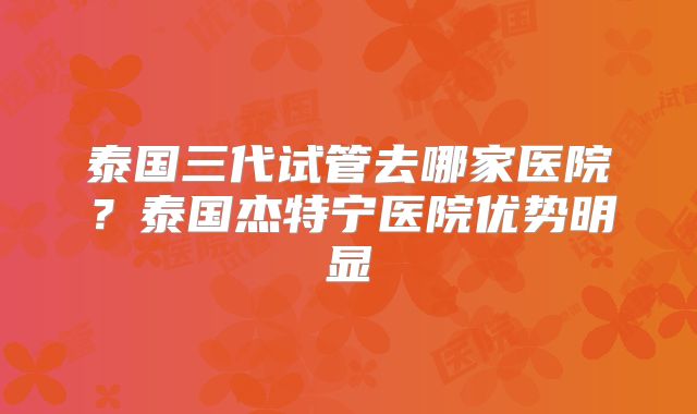 泰国三代试管去哪家医院?泰国杰特宁医院优势明显