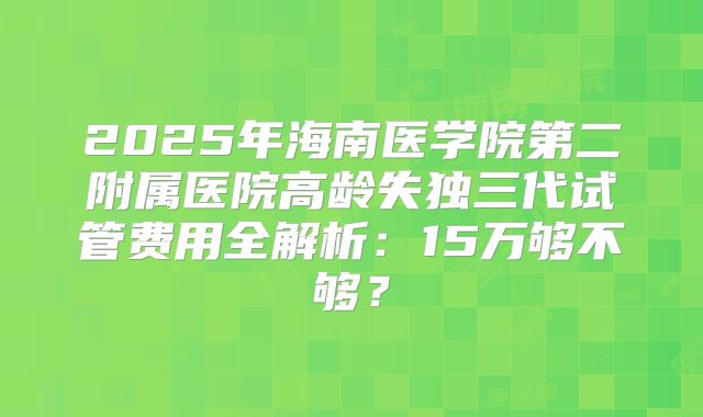 2025年海南医学院第二附属医院高龄失独三代试管费用全解析：15万够不够？