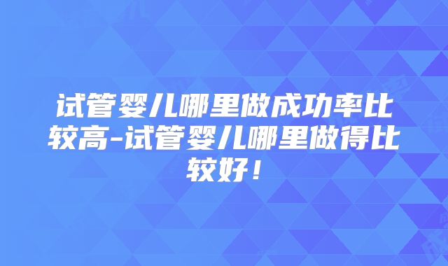 试管婴儿哪里做成功率比较高-试管婴儿哪里做得比较好！