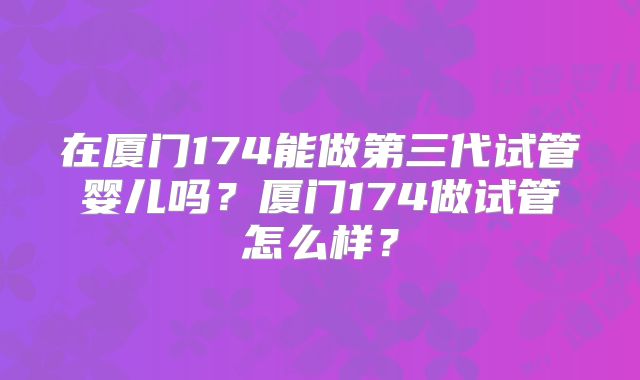 在厦门174能做第三代试管婴儿吗?厦门174做试管怎么样?