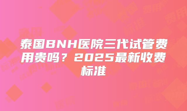 泰国BNH医院三代试管费用贵吗？2025最新收费标准