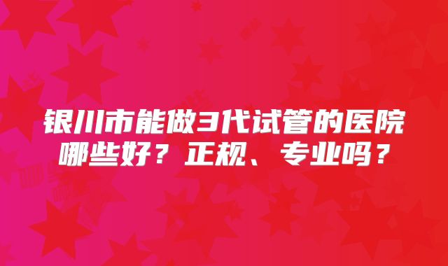 银川市能做3代试管的医院哪些好?正规、专业吗?