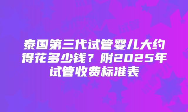 泰国第三代试管婴儿大约得花多少钱？附2025年试管收费标准表