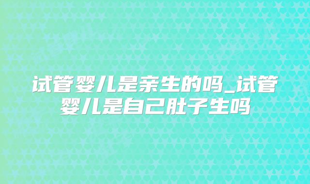 试管婴儿是亲生的吗_试管婴儿是自己肚子生吗