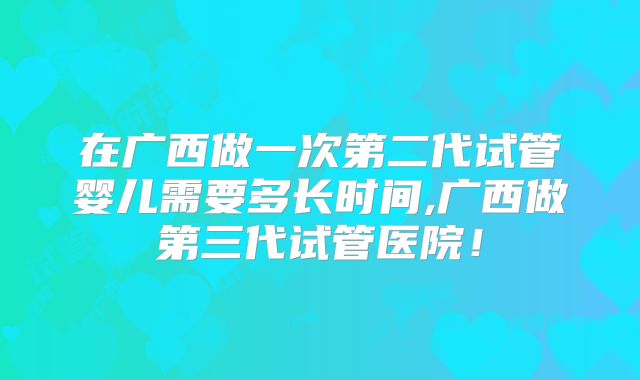在广西做一次第二代试管婴儿需要多长时间,广西做第三代试管医院！