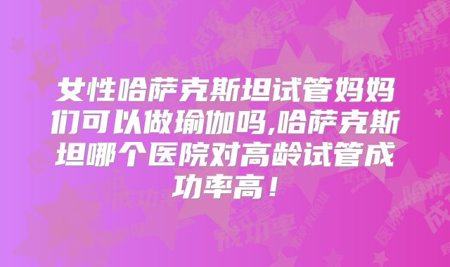 女性哈萨克斯坦试管妈妈们可以做瑜伽吗,哈萨克斯坦哪个医院对高龄试管成功率高！