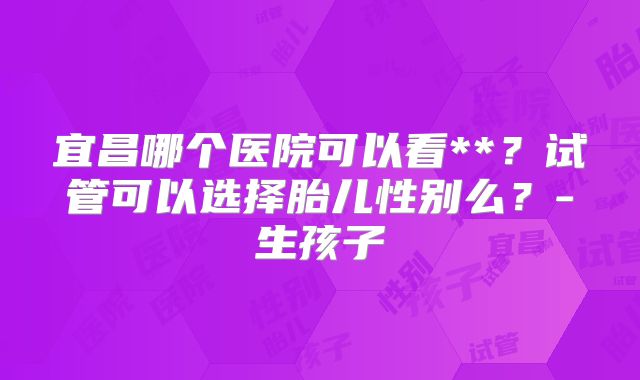 宜昌哪个医院可以看**？试管可以选择胎儿性别么？-生孩子