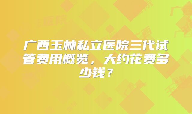 广西玉林私立医院三代试管费用概览,大约花费多少钱?