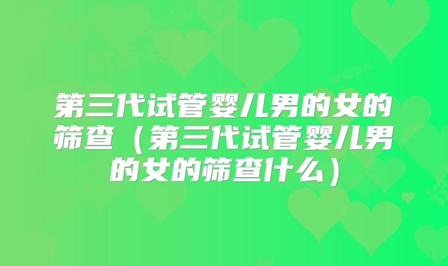 第三代试管婴儿男的女的筛查（第三代试管婴儿男的女的筛查什么）