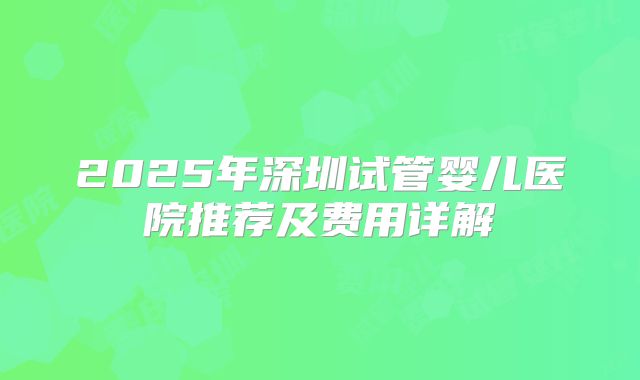 2025年深圳试管婴儿医院推荐及费用详解