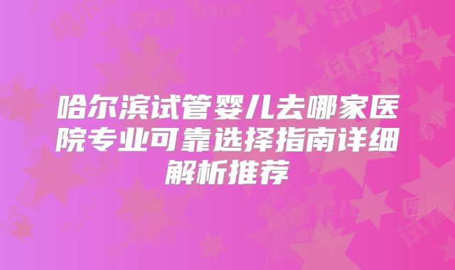 哈尔滨试管婴儿去哪家医院专业可靠选择指南详细解析推荐