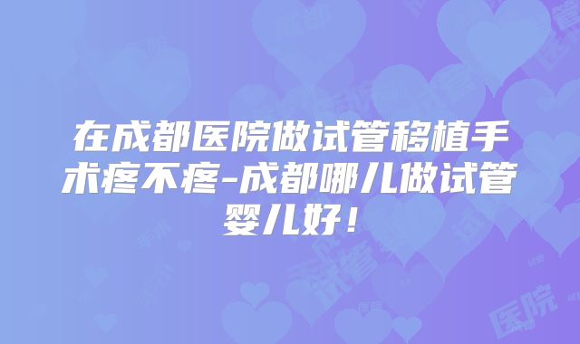 在成都医院做试管移植手术疼不疼-成都哪儿做试管婴儿好！