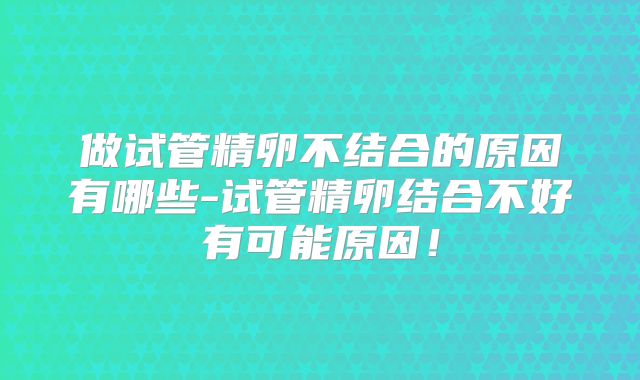 做试管精卵不结合的原因有哪些-试管精卵结合不好有可能原因！