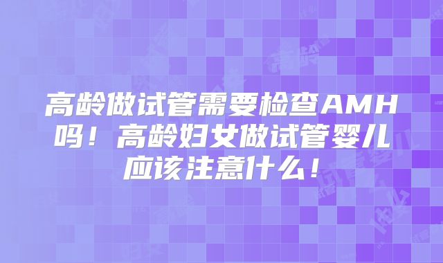 高龄做试管需要检查AMH吗！高龄妇女做试管婴儿应该注意什么！