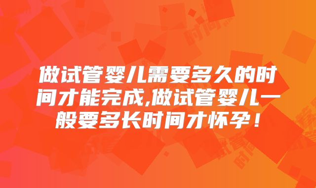 做试管婴儿需要多久的时间才能完成,做试管婴儿一般要多长时间才怀孕！
