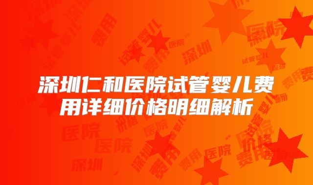 深圳仁和医院试管婴儿费用详细价格明细解析