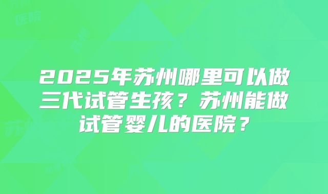 2025年苏州哪里可以做三代试管生孩？苏州能做试管婴儿的医院？