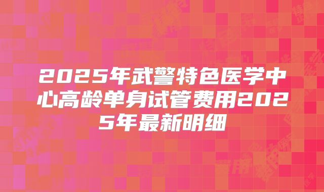 2025年武警特色医学中心高龄单身试管费用2025年最新明细