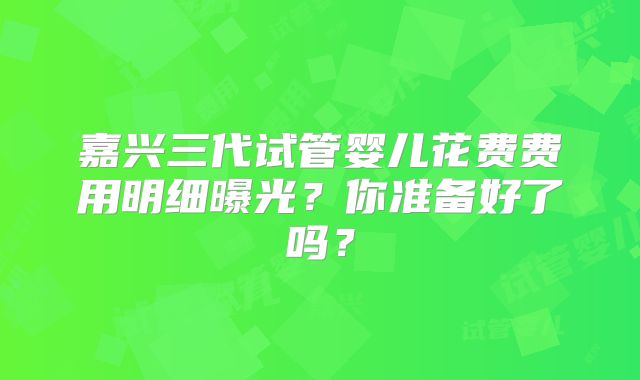 嘉兴三代试管婴儿花费费用明细曝光？你准备好了吗？