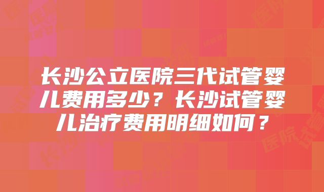 长沙公立医院三代试管婴儿费用多少?长沙试管婴儿治疗费用明细如何?
