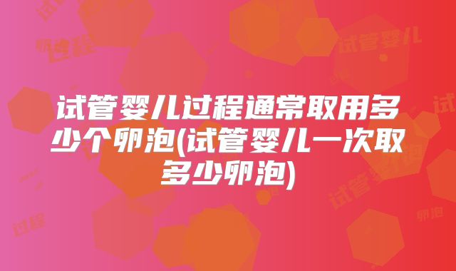 试管婴儿过程通常取用多少个卵泡(试管婴儿一次取多少卵泡)