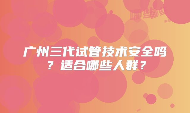 广州三代试管技术安全吗？适合哪些人群？
