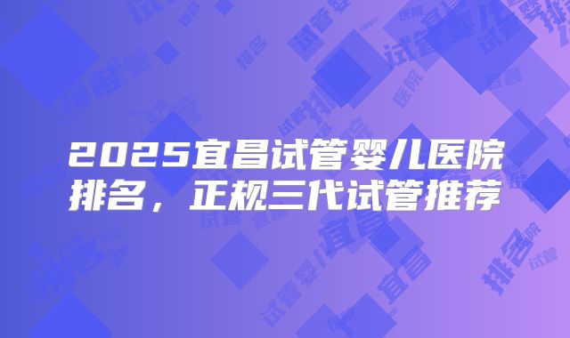 2025宜昌试管婴儿医院排名，正规三代试管推荐