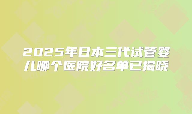 2025年日本三代试管婴儿哪个医院好名单已揭晓