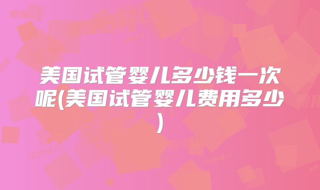 美国试管婴儿多少钱一次呢(美国试管婴儿费用多少)