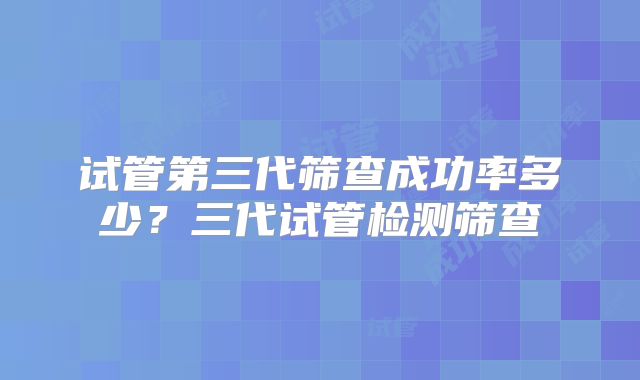 试管第三代筛查成功率多少？三代试管检测筛查