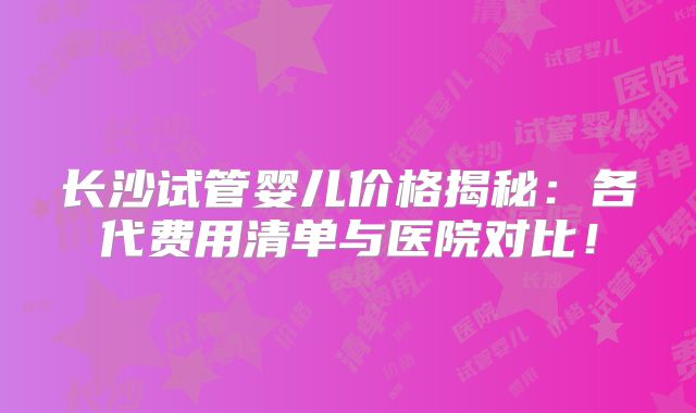 长沙试管婴儿价格揭秘:各代费用清单与医院对比!