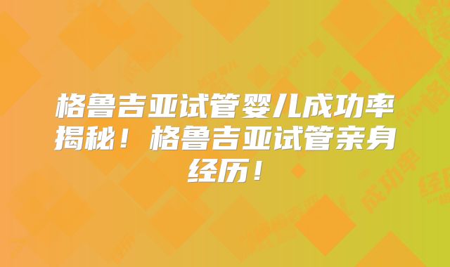 格鲁吉亚试管婴儿成功率揭秘！格鲁吉亚试管亲身经历！
