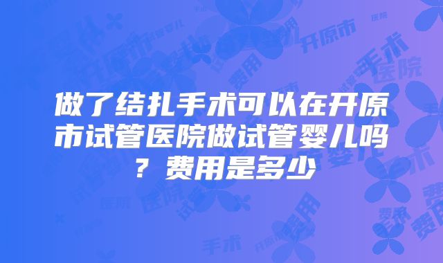 做了结扎手术可以在开原市试管医院做试管婴儿吗？费用是多少