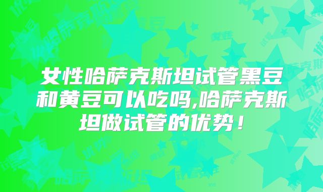 女性哈萨克斯坦试管黑豆和黄豆可以吃吗,哈萨克斯坦做试管的优势!