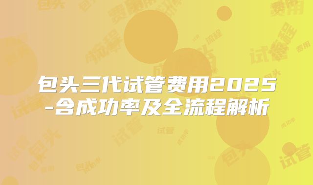 包头三代试管费用2025-含成功率及全流程解析