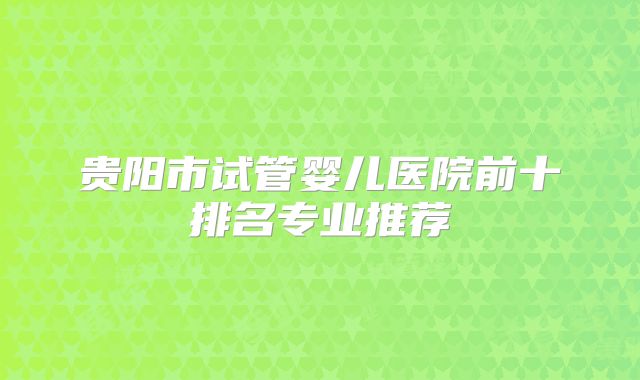贵阳市试管婴儿医院前十排名专业推荐