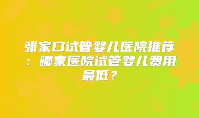 张家口试管婴儿医院推荐：哪家医院试管婴儿费用最低？