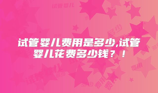 试管婴儿费用是多少,试管婴儿花费多少钱？！