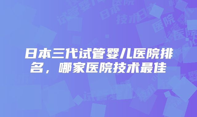 日本三代试管婴儿医院排名,哪家医院技术最佳