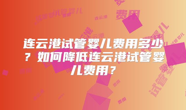 连云港试管婴儿费用多少？如何降低连云港试管婴儿费用？