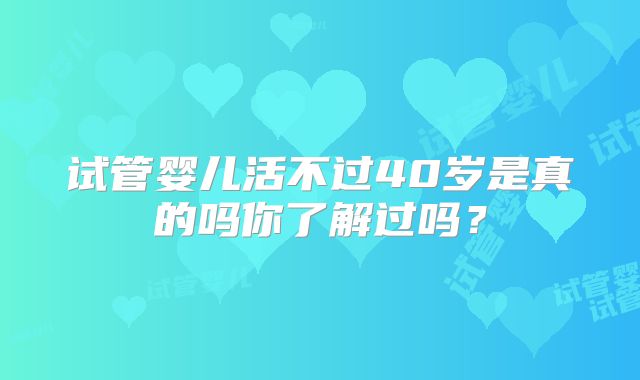 试管婴儿活不过40岁是真的吗你了解过吗？