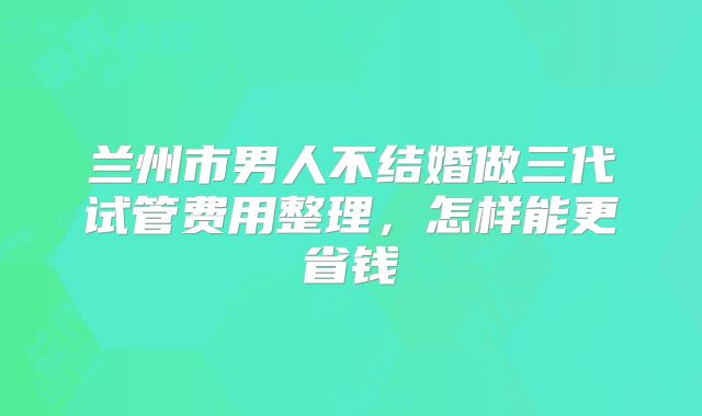 兰州市男人不结婚做三代试管费用整理,怎样能更省钱
