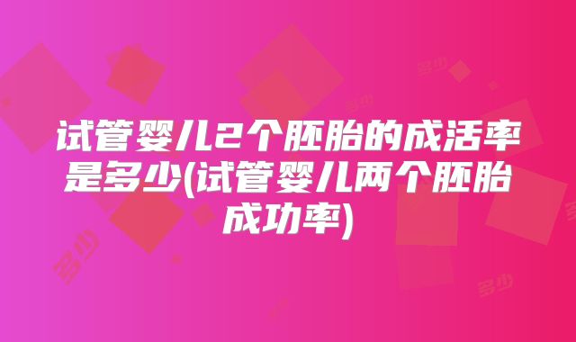 试管婴儿2个胚胎的成活率是多少(试管婴儿两个胚胎成功率)